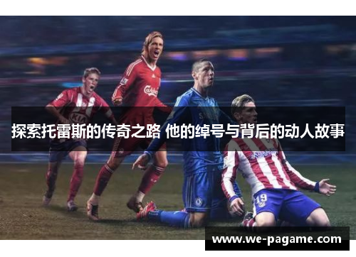 探索托雷斯的传奇之路 他的绰号与背后的动人故事