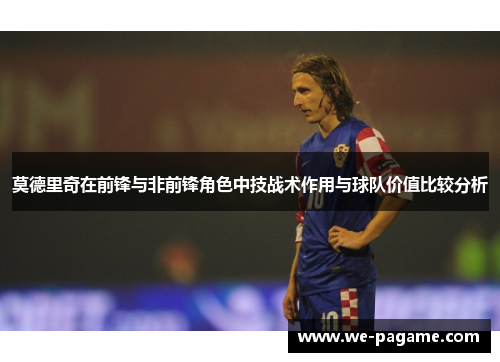 莫德里奇在前锋与非前锋角色中技战术作用与球队价值比较分析 莫德里奇在前锋与非前锋角色中技战术作用与球队价值比较分析