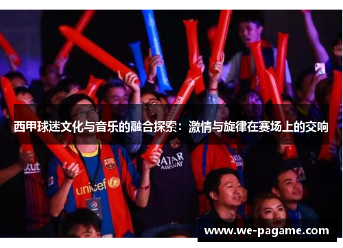 西甲球迷文化与音乐的融合探索:激情与旋律在赛场上的交响 西甲球迷文化与音乐的融合探索:激情与旋律在赛场上的交响