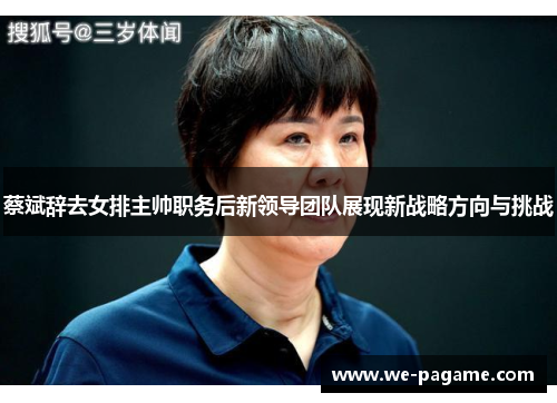 蔡斌辞去女排主帅职务后新领导团队展现新战略方向与挑战 蔡斌辞去女排主帅职务后新领导团队展现新战略方向与挑战
