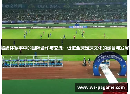 超级杯赛事中的国际合作与交流：促进全球足球文化的融合与发展